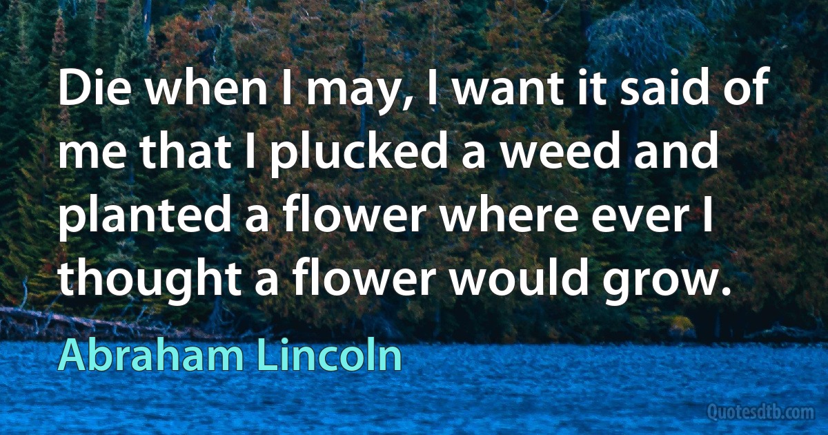 Die when I may, I want it said of me that I plucked a weed and planted a flower where ever I thought a flower would grow. (Abraham Lincoln)