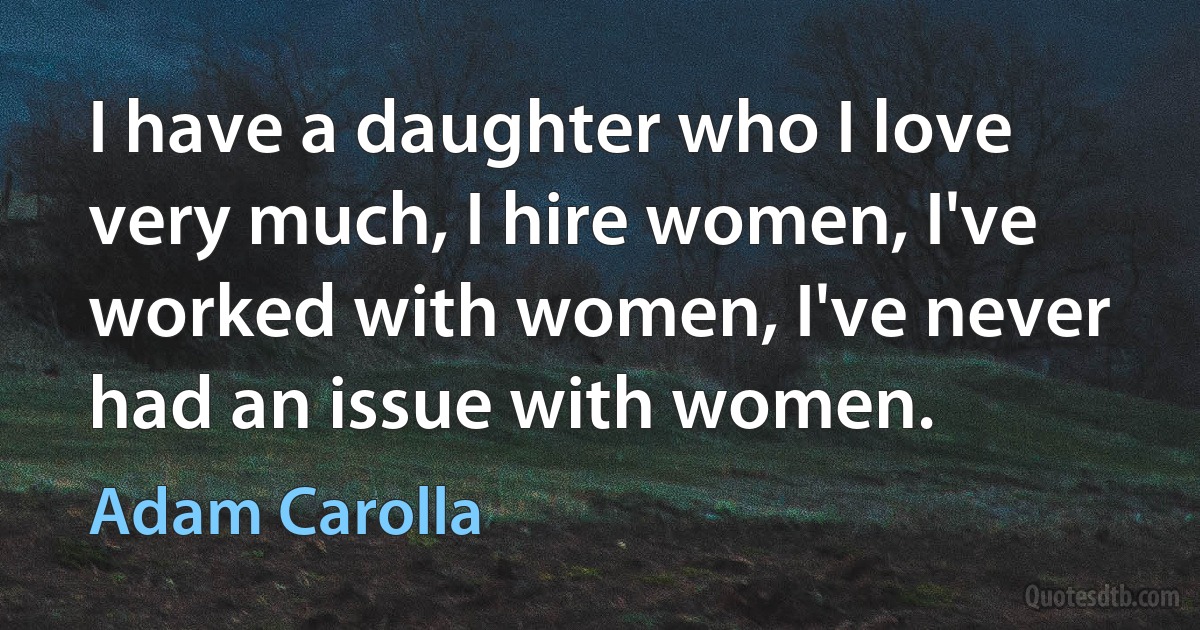 I have a daughter who I love very much, I hire women, I've worked with women, I've never had an issue with women. (Adam Carolla)