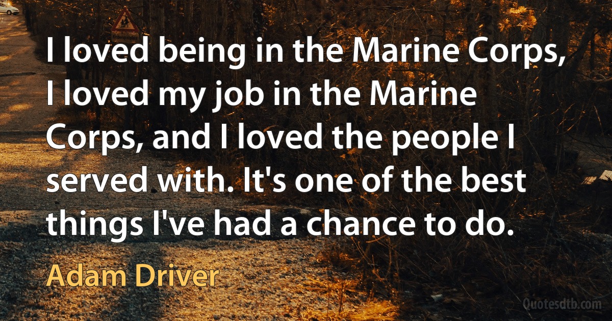 I loved being in the Marine Corps, I loved my job in the Marine Corps, and I loved the people I served with. It's one of the best things I've had a chance to do. (Adam Driver)