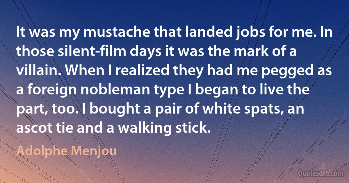 It was my mustache that landed jobs for me. In those silent-film days it was the mark of a villain. When I realized they had me pegged as a foreign nobleman type I began to live the part, too. I bought a pair of white spats, an ascot tie and a walking stick. (Adolphe Menjou)