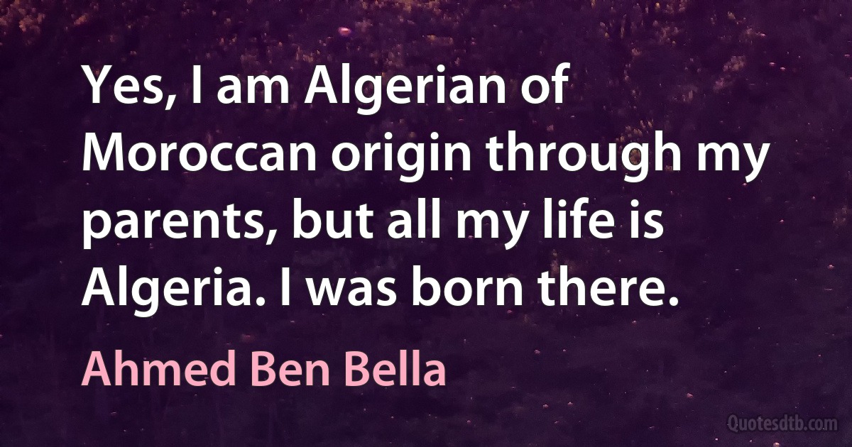 Yes, I am Algerian of Moroccan origin through my parents, but all my life is Algeria. I was born there. (Ahmed Ben Bella)