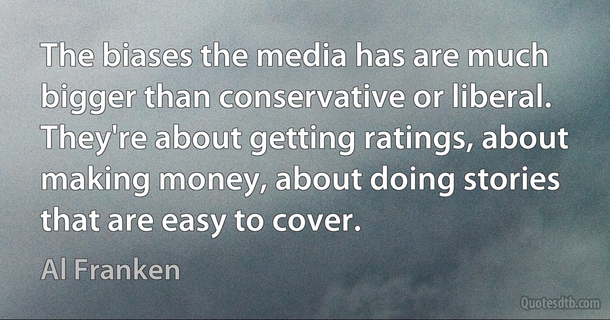 The biases the media has are much bigger than conservative or liberal. They're about getting ratings, about making money, about doing stories that are easy to cover. (Al Franken)