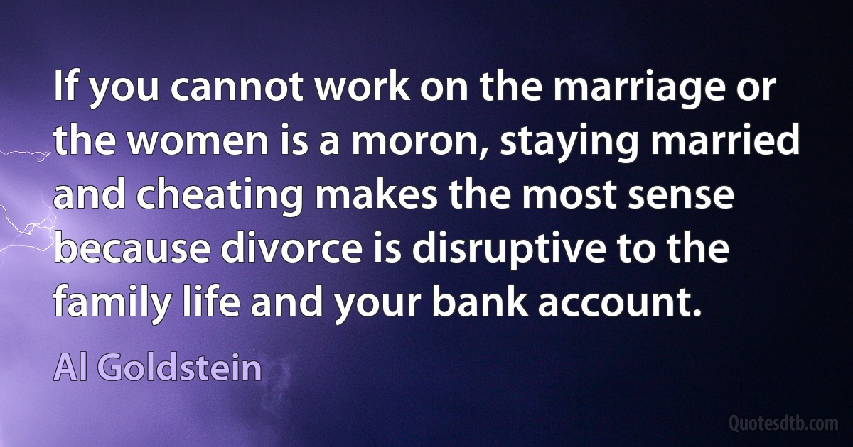 If you cannot work on the marriage or the women is a moron, staying married and cheating makes the most sense because divorce is disruptive to the family life and your bank account. (Al Goldstein)