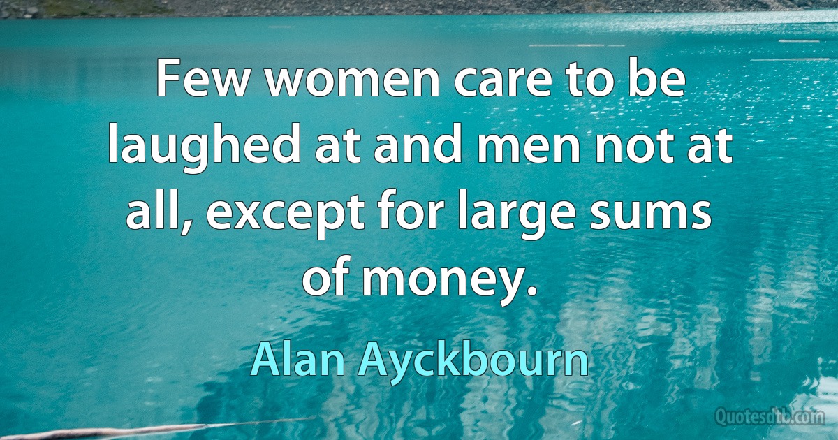 Few women care to be laughed at and men not at all, except for large sums of money. (Alan Ayckbourn)