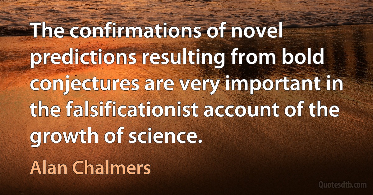 The confirmations of novel predictions resulting from bold conjectures are very important in the falsificationist account of the growth of science. (Alan Chalmers)