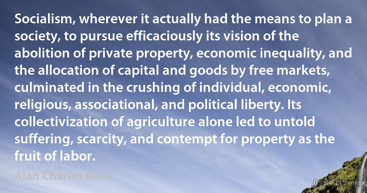 Socialism, wherever it actually had the means to plan a society, to pursue efficaciously its vision of the abolition of private property, economic inequality, and the allocation of capital and goods by free markets, culminated in the crushing of individual, economic, religious, associational, and political liberty. Its collectivization of agriculture alone led to untold suffering, scarcity, and contempt for property as the fruit of labor. (Alan Charles Kors)