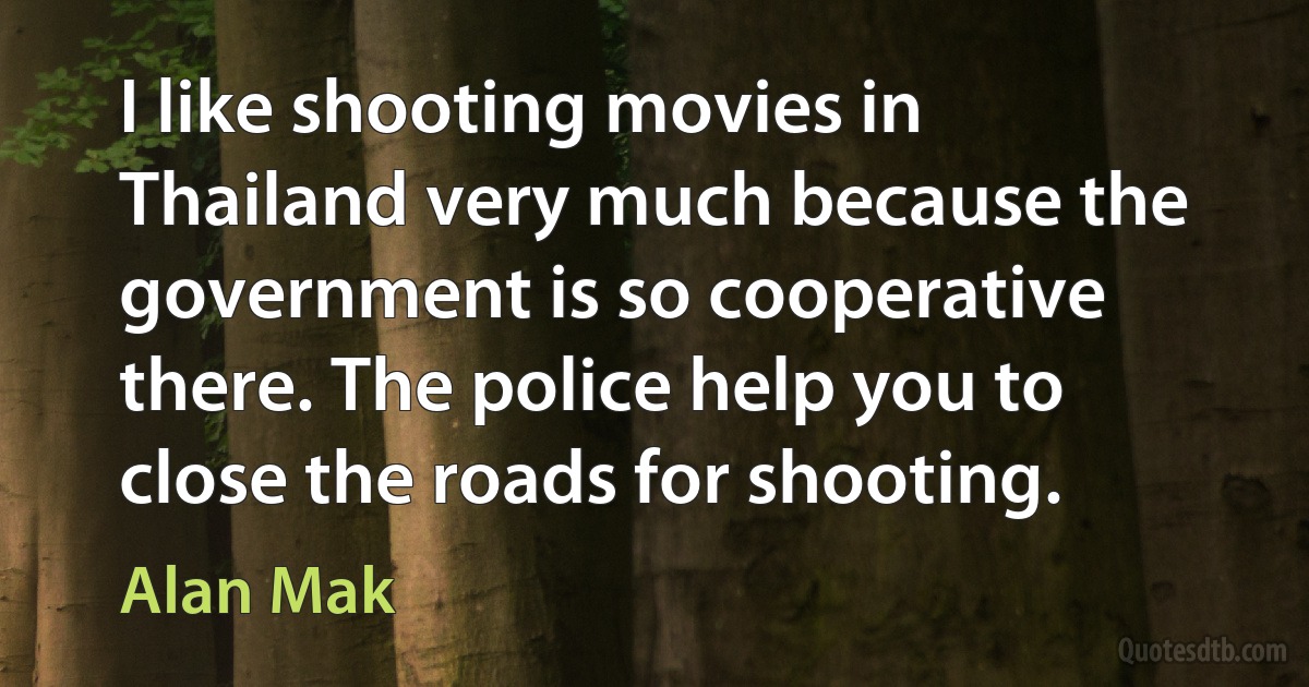 I like shooting movies in Thailand very much because the government is so cooperative there. The police help you to close the roads for shooting. (Alan Mak)