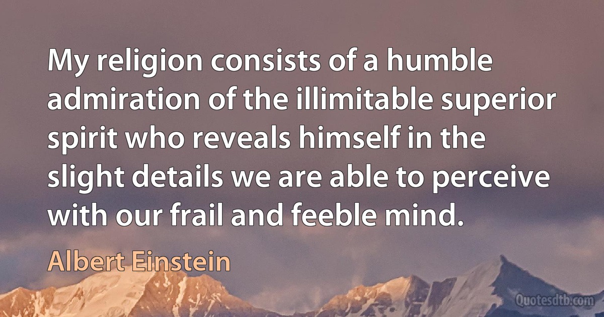 My religion consists of a humble admiration of the illimitable superior spirit who reveals himself in the slight details we are able to perceive with our frail and feeble mind. (Albert Einstein)