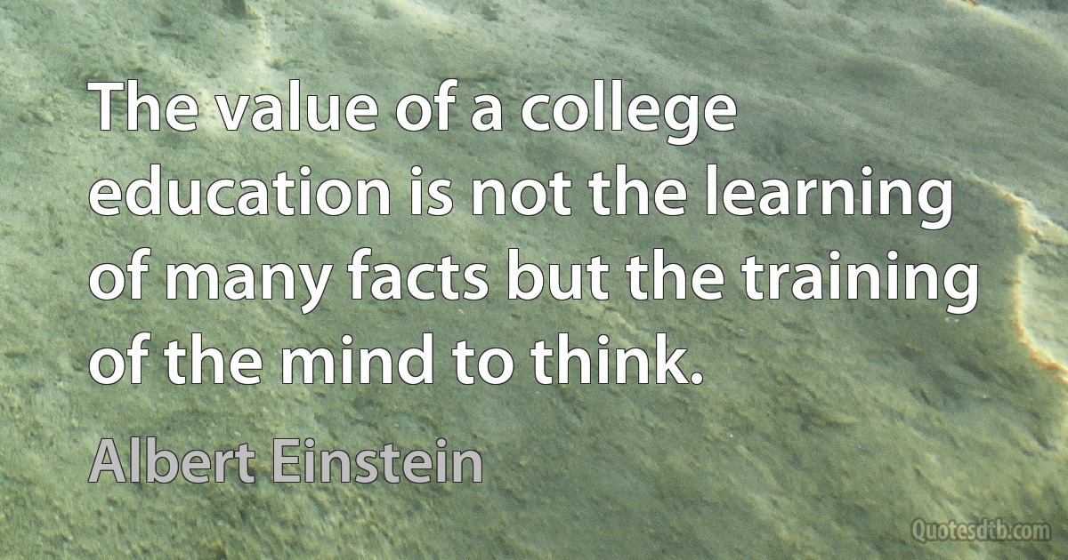 The value of a college education is not the learning of many facts but the training of the mind to think. (Albert Einstein)