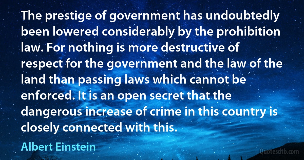 The prestige of government has undoubtedly been lowered considerably by the prohibition law. For nothing is more destructive of respect for the government and the law of the land than passing laws which cannot be enforced. It is an open secret that the dangerous increase of crime in this country is closely connected with this. (Albert Einstein)