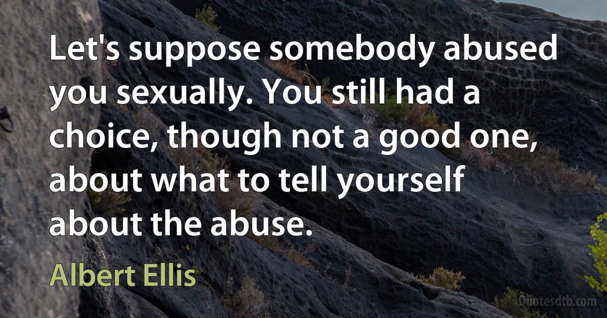 Let's suppose somebody abused you sexually. You still had a choice, though not a good one, about what to tell yourself about the abuse. (Albert Ellis)