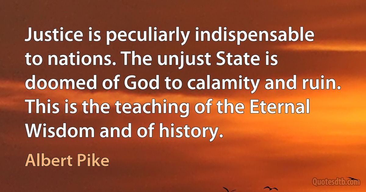 Justice is peculiarly indispensable to nations. The unjust State is doomed of God to calamity and ruin. This is the teaching of the Eternal Wisdom and of history. (Albert Pike)