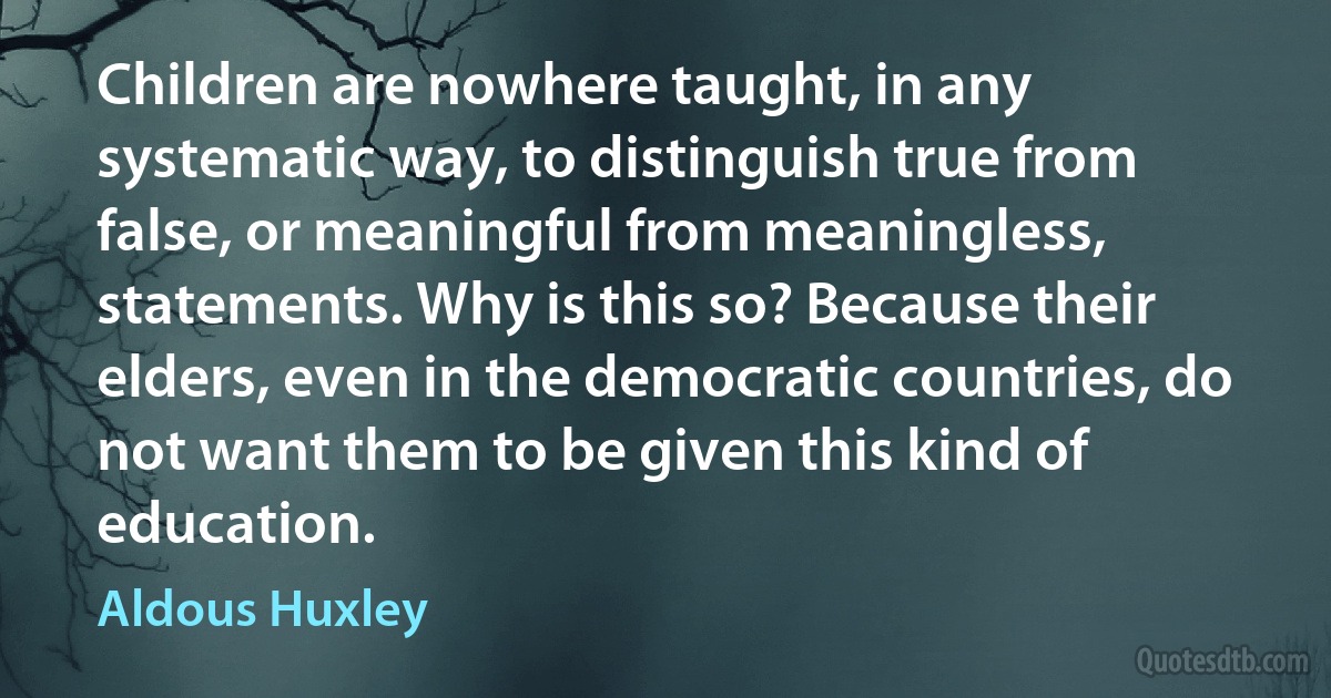 Children are nowhere taught, in any systematic way, to distinguish true from false, or meaningful from meaningless, statements. Why is this so? Because their elders, even in the democratic countries, do not want them to be given this kind of education. (Aldous Huxley)