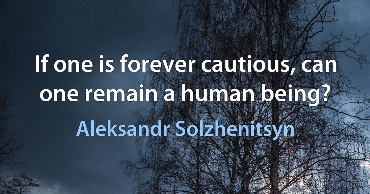 If one is forever cautious, can one remain a human being? (Aleksandr Solzhenitsyn)