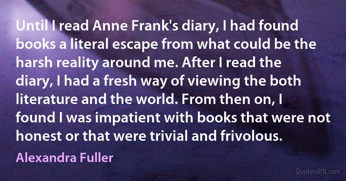 Until I read Anne Frank's diary, I had found books a literal escape from what could be the harsh reality around me. After I read the diary, I had a fresh way of viewing the both literature and the world. From then on, I found I was impatient with books that were not honest or that were trivial and frivolous. (Alexandra Fuller)