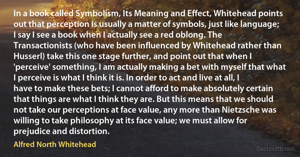 In a book called Symbolism, Its Meaning and Effect, Whitehead points out that perception is usually a matter of symbols, just like language; I say I see a book when I actually see a red oblong. The Transactionists (who have been influenced by Whitehead rather than Husserl) take this one stage further, and point out that when I 'perceive' something, I am actually making a bet with myself that what I perceive is what I think it is. In order to act and live at all, I have to make these bets; I cannot afford to make absolutely certain that things are what I think they are. But this means that we should not take our perceptions at face value, any more than Nietzsche was willing to take philosophy at its face value; we must allow for prejudice and distortion. (Alfred North Whitehead)