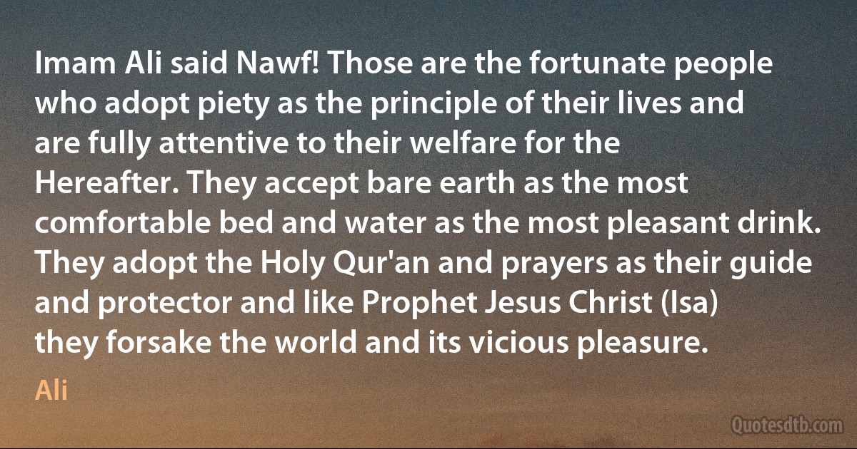 Imam Ali said Nawf! Those are the fortunate people who adopt piety as the principle of their lives and are fully attentive to their welfare for the Hereafter. They accept bare earth as the most comfortable bed and water as the most pleasant drink. They adopt the Holy Qur'an and prayers as their guide and protector and like Prophet Jesus Christ (Isa) they forsake the world and its vicious pleasure. (Ali)