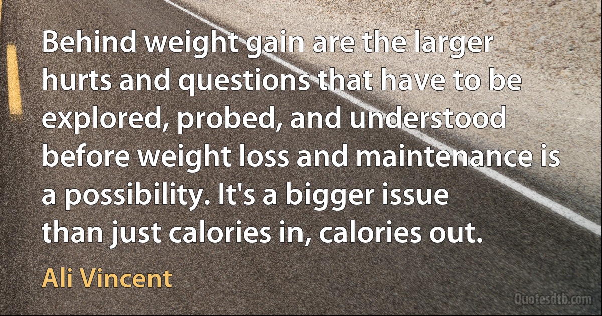 Behind weight gain are the larger hurts and questions that have to be explored, probed, and understood before weight loss and maintenance is a possibility. It's a bigger issue than just calories in, calories out. (Ali Vincent)