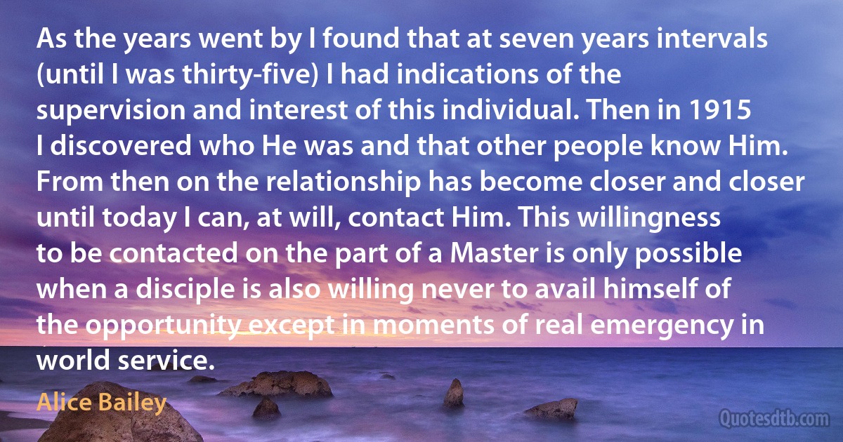 As the years went by I found that at seven years intervals (until I was thirty-five) I had indications of the supervision and interest of this individual. Then in 1915 I discovered who He was and that other people know Him. From then on the relationship has become closer and closer until today I can, at will, contact Him. This willingness to be contacted on the part of a Master is only possible when a disciple is also willing never to avail himself of the opportunity except in moments of real emergency in world service. (Alice Bailey)