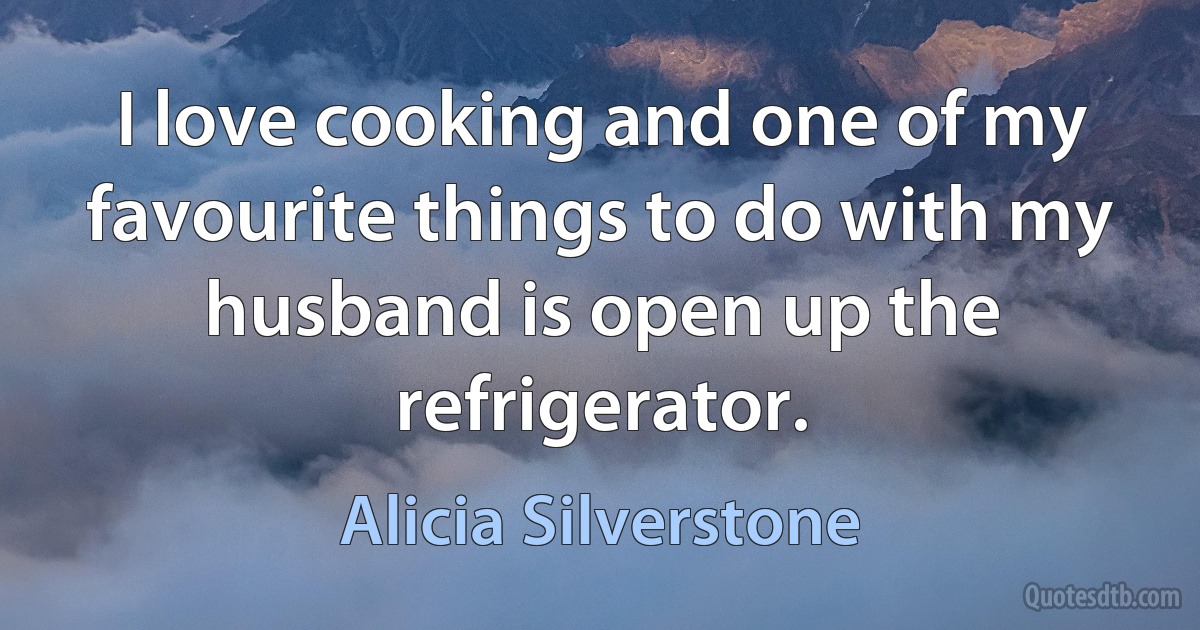 I love cooking and one of my favourite things to do with my husband is open up the refrigerator. (Alicia Silverstone)