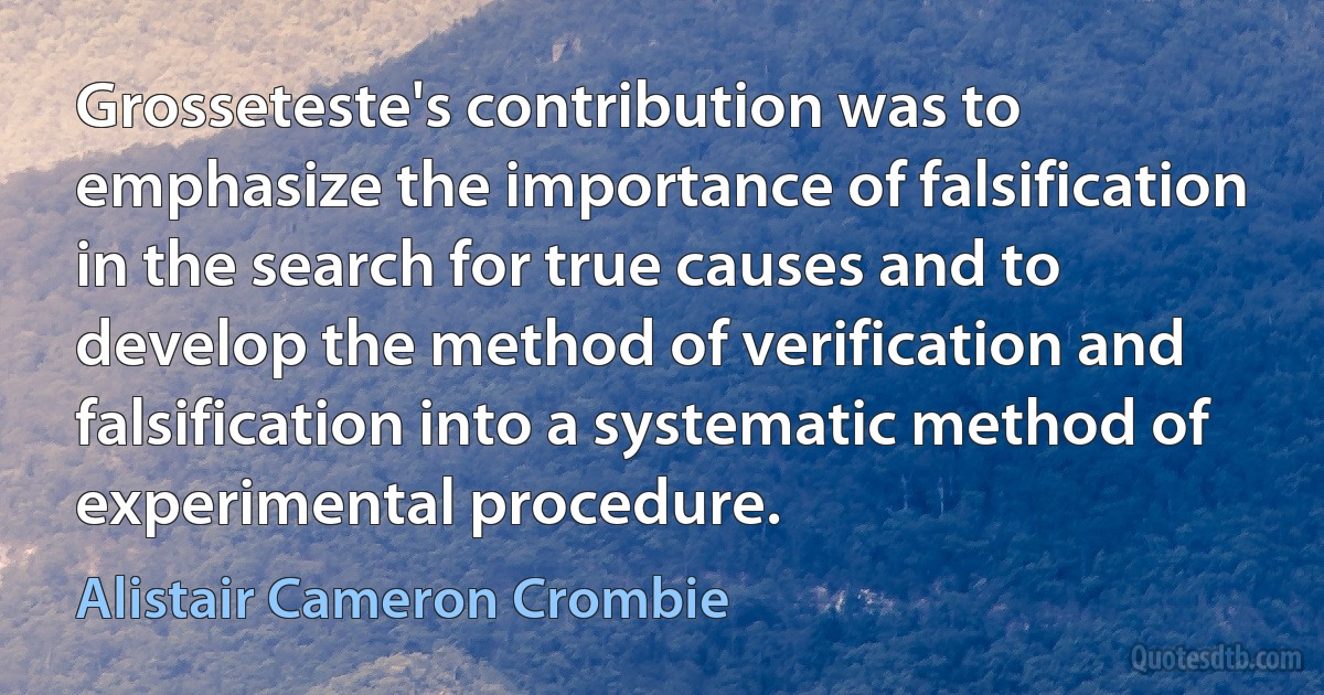 Grosseteste's contribution was to emphasize the importance of falsification in the search for true causes and to develop the method of verification and falsification into a systematic method of experimental procedure. (Alistair Cameron Crombie)