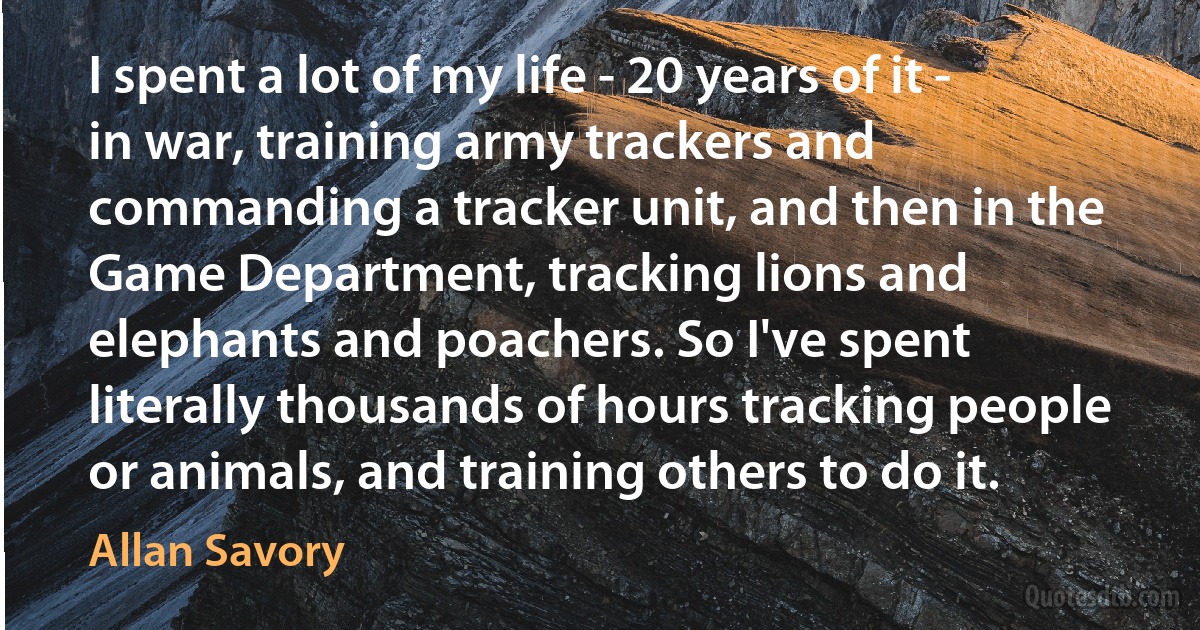 I spent a lot of my life - 20 years of it - in war, training army trackers and commanding a tracker unit, and then in the Game Department, tracking lions and elephants and poachers. So I've spent literally thousands of hours tracking people or animals, and training others to do it. (Allan Savory)