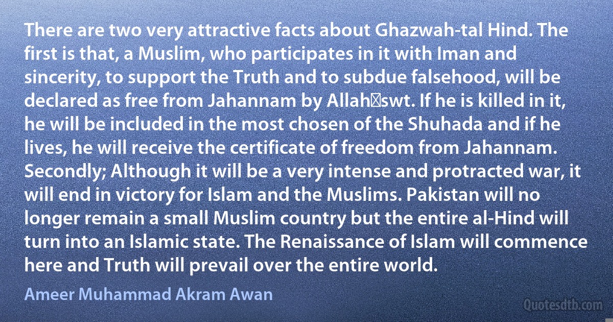 There are two very attractive facts about Ghazwah-tal Hind. The first is that, a Muslim, who participates in it with Iman and sincerity, to support the Truth and to subdue falsehood, will be declared as free from Jahannam by Allah‑swt. If he is killed in it, he will be included in the most chosen of the Shuhada and if he lives, he will receive the certificate of freedom from Jahannam. Secondly; Although it will be a very intense and protracted war, it will end in victory for Islam and the Muslims. Pakistan will no longer remain a small Muslim country but the entire al-Hind will turn into an Islamic state. The Renaissance of Islam will commence here and Truth will prevail over the entire world. (Ameer Muhammad Akram Awan)