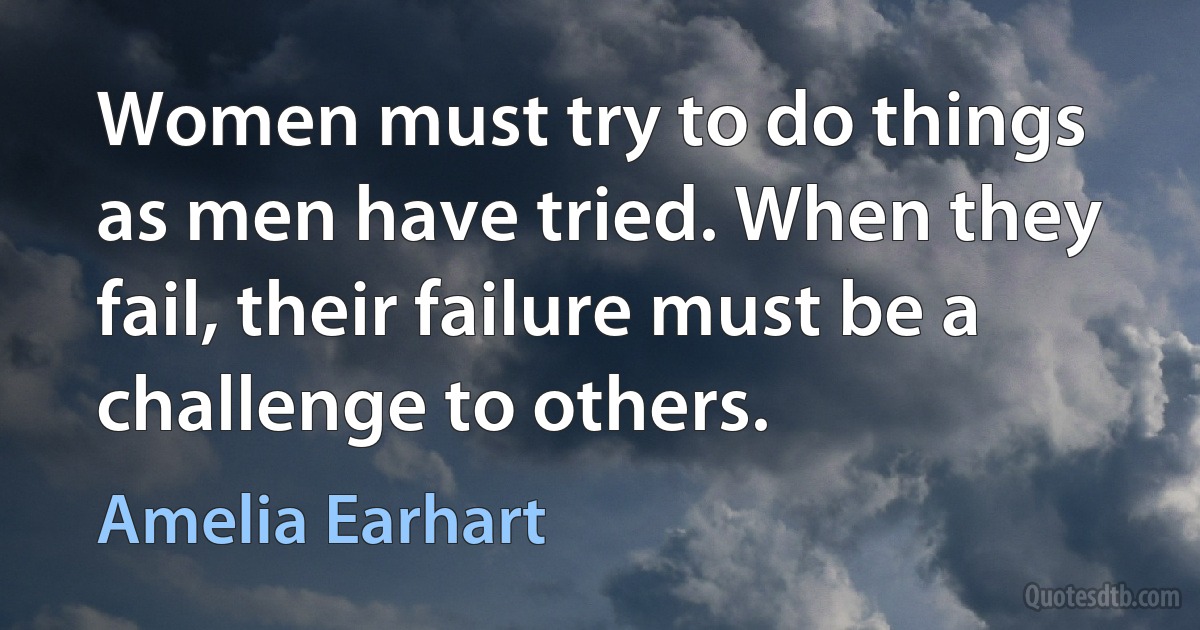 Women must try to do things as men have tried. When they fail, their failure must be a challenge to others. (Amelia Earhart)