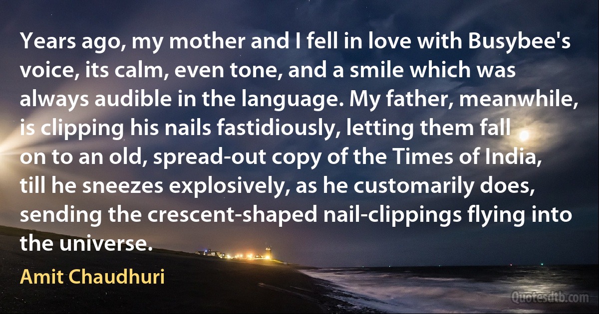 Years ago, my mother and I fell in love with Busybee's voice, its calm, even tone, and a smile which was always audible in the language. My father, meanwhile, is clipping his nails fastidiously, letting them fall on to an old, spread-out copy of the Times of India, till he sneezes explosively, as he customarily does, sending the crescent-shaped nail-clippings flying into the universe. (Amit Chaudhuri)