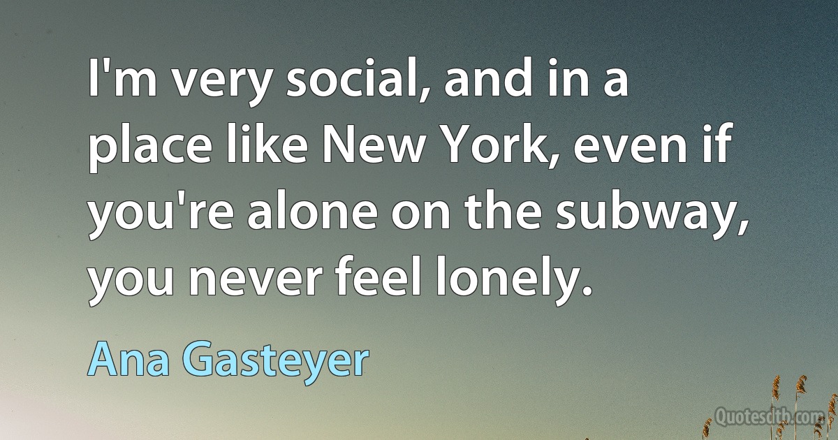 I'm very social, and in a place like New York, even if you're alone on the subway, you never feel lonely. (Ana Gasteyer)