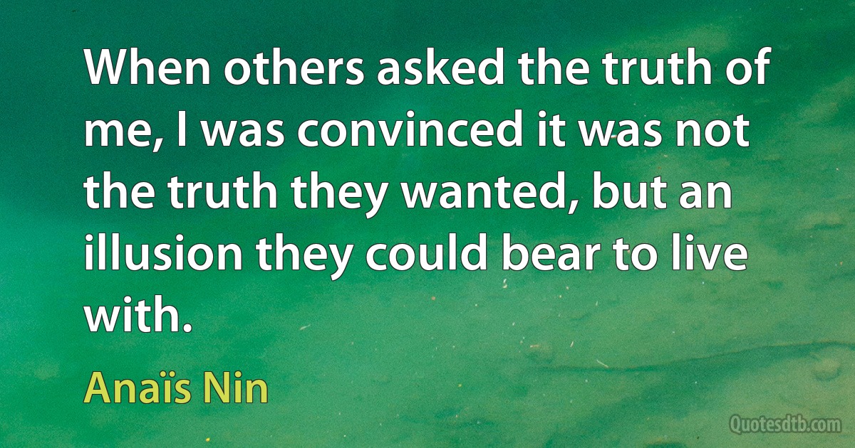 When others asked the truth of me, I was convinced it was not the truth they wanted, but an illusion they could bear to live with. (Anaïs Nin)