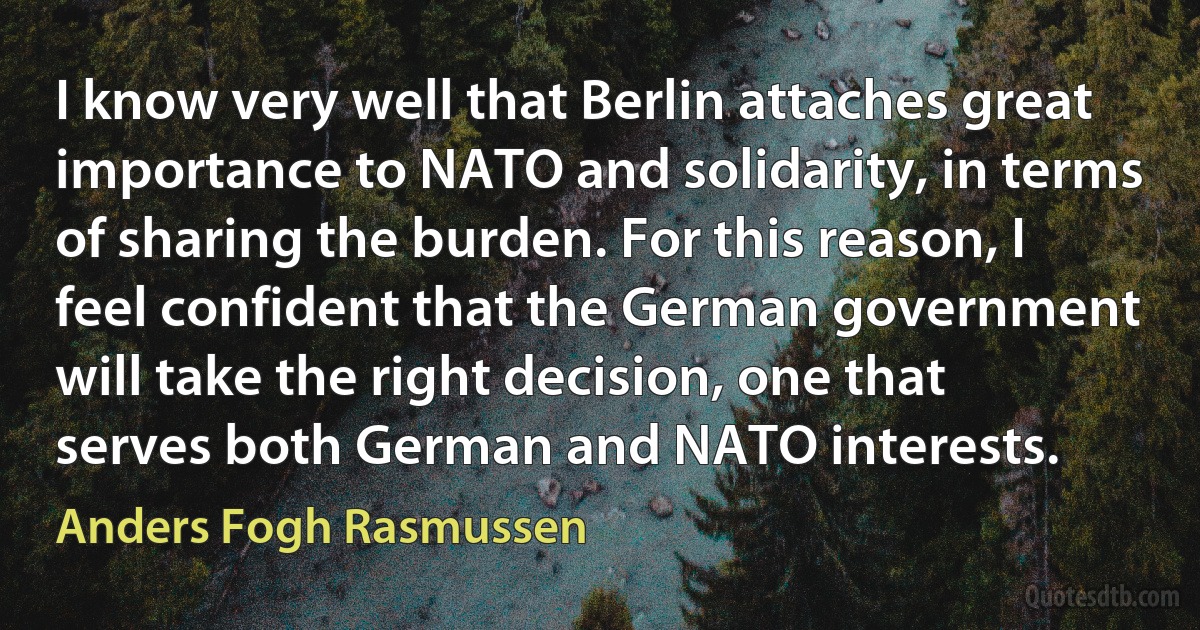 I know very well that Berlin attaches great importance to NATO and solidarity, in terms of sharing the burden. For this reason, I feel confident that the German government will take the right decision, one that serves both German and NATO interests. (Anders Fogh Rasmussen)