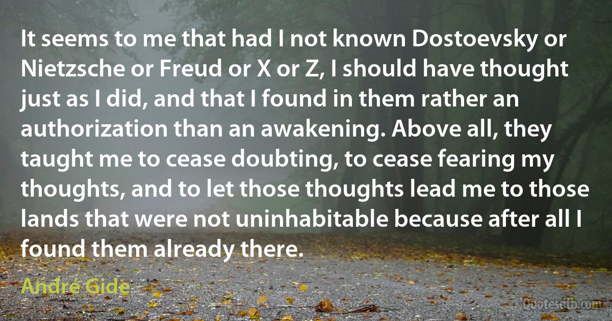 It seems to me that had I not known Dostoevsky or Nietzsche or Freud or X or Z, I should have thought just as I did, and that I found in them rather an authorization than an awakening. Above all, they taught me to cease doubting, to cease fearing my thoughts, and to let those thoughts lead me to those lands that were not uninhabitable because after all I found them already there. (André Gide)