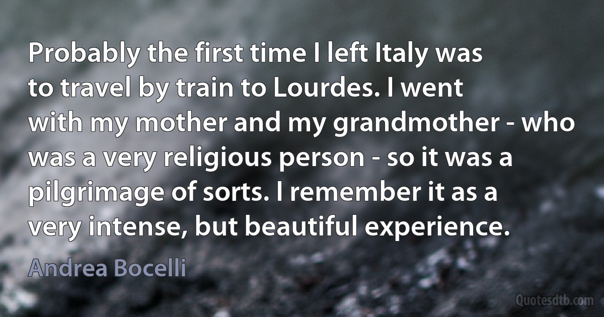 Probably the first time I left Italy was to travel by train to Lourdes. I went with my mother and my grandmother - who was a very religious person - so it was a pilgrimage of sorts. I remember it as a very intense, but beautiful experience. (Andrea Bocelli)