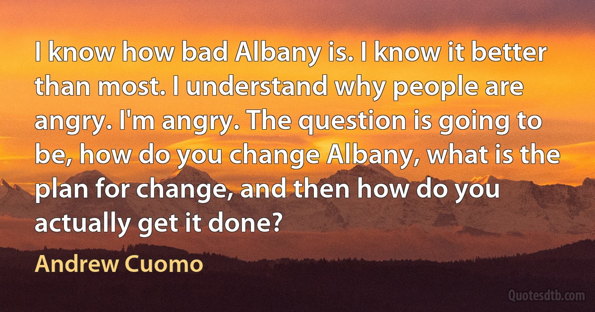 I know how bad Albany is. I know it better than most. I understand why people are angry. I'm angry. The question is going to be, how do you change Albany, what is the plan for change, and then how do you actually get it done? (Andrew Cuomo)