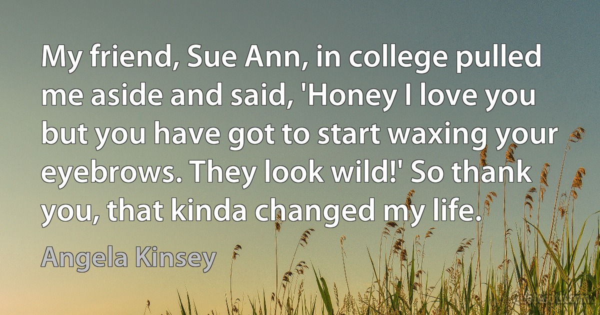 My friend, Sue Ann, in college pulled me aside and said, 'Honey I love you but you have got to start waxing your eyebrows. They look wild!' So thank you, that kinda changed my life. (Angela Kinsey)