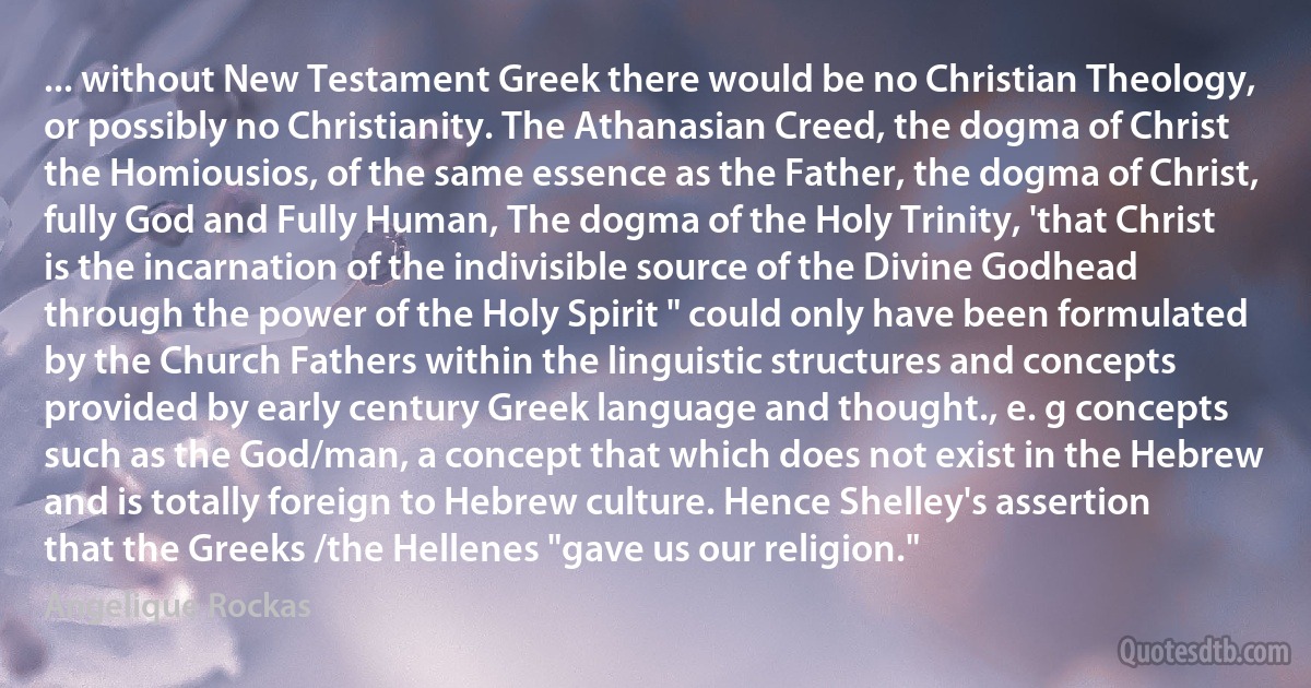 ... without New Testament Greek there would be no Christian Theology, or possibly no Christianity. The Athanasian Creed, the dogma of Christ the Homiousios, of the same essence as the Father, the dogma of Christ, fully God and Fully Human, The dogma of the Holy Trinity, 'that Christ is the incarnation of the indivisible source of the Divine Godhead through the power of the Holy Spirit " could only have been formulated by the Church Fathers within the linguistic structures and concepts provided by early century Greek language and thought., e. g concepts such as the God/man, a concept that which does not exist in the Hebrew and is totally foreign to Hebrew culture. Hence Shelley's assertion that the Greeks /the Hellenes "gave us our religion." (Angelique Rockas)