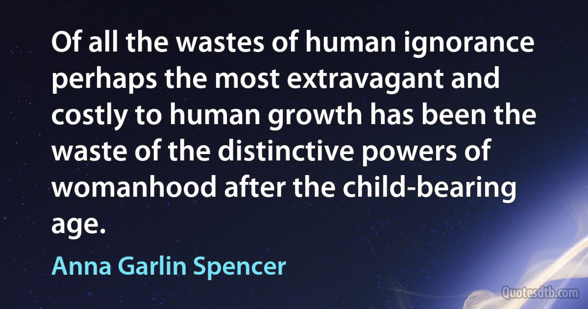 Of all the wastes of human ignorance perhaps the most extravagant and costly to human growth has been the waste of the distinctive powers of womanhood after the child-bearing age. (Anna Garlin Spencer)