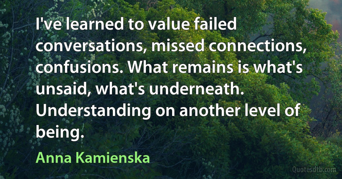 I've learned to value failed conversations, missed connections, confusions. What remains is what's unsaid, what's underneath. Understanding on another level of being. (Anna Kamienska)