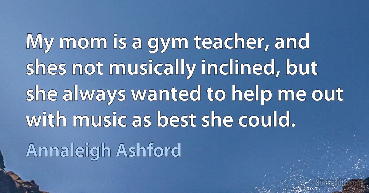 My mom is a gym teacher, and shes not musically inclined, but she always wanted to help me out with music as best she could. (Annaleigh Ashford)