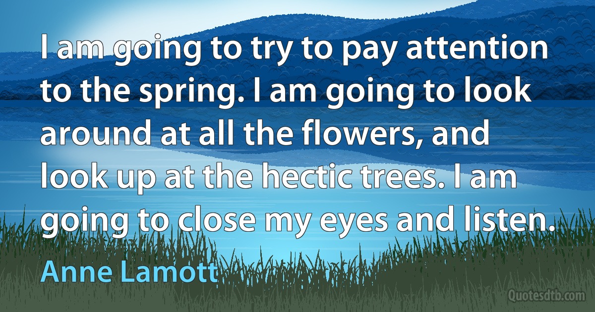 I am going to try to pay attention to the spring. I am going to look around at all the flowers, and look up at the hectic trees. I am going to close my eyes and listen. (Anne Lamott)