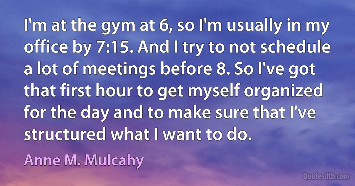 I'm at the gym at 6, so I'm usually in my office by 7:15. And I try to not schedule a lot of meetings before 8. So I've got that first hour to get myself organized for the day and to make sure that I've structured what I want to do. (Anne M. Mulcahy)