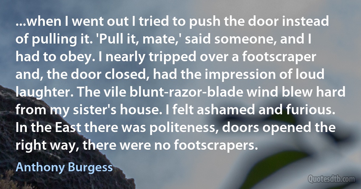 ...when I went out I tried to push the door instead of pulling it. 'Pull it, mate,' said someone, and I had to obey. I nearly tripped over a footscraper and, the door closed, had the impression of loud laughter. The vile blunt-razor-blade wind blew hard from my sister's house. I felt ashamed and furious. In the East there was politeness, doors opened the right way, there were no footscrapers. (Anthony Burgess)