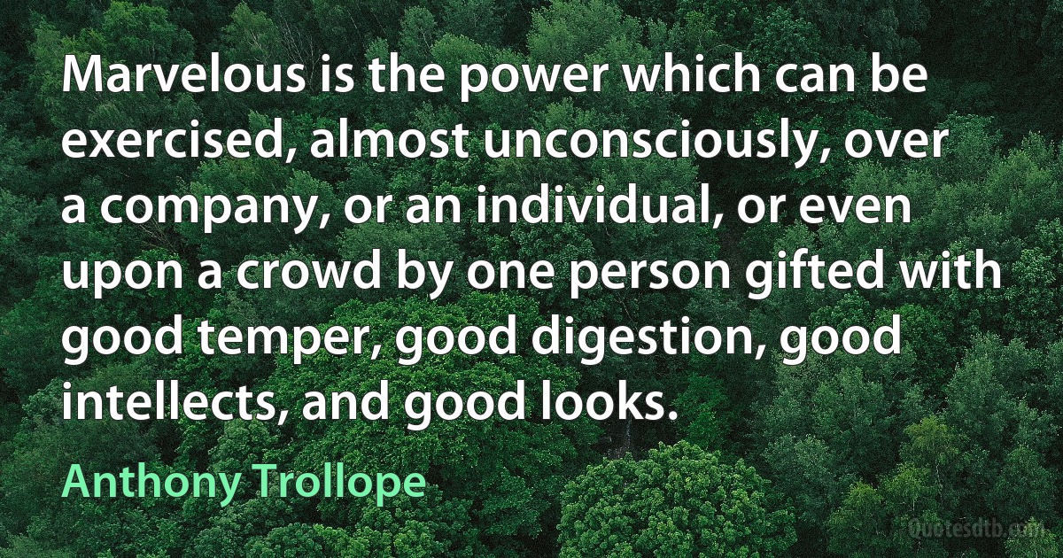 Marvelous is the power which can be exercised, almost unconsciously, over a company, or an individual, or even upon a crowd by one person gifted with good temper, good digestion, good intellects, and good looks. (Anthony Trollope)