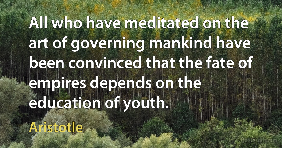 All who have meditated on the art of governing mankind have been convinced that the fate of empires depends on the education of youth. (Aristotle)