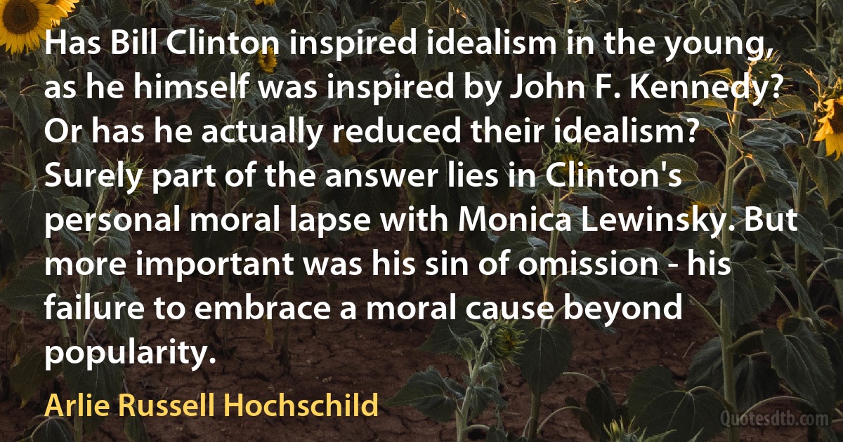 Has Bill Clinton inspired idealism in the young, as he himself was inspired by John F. Kennedy? Or has he actually reduced their idealism? Surely part of the answer lies in Clinton's personal moral lapse with Monica Lewinsky. But more important was his sin of omission - his failure to embrace a moral cause beyond popularity. (Arlie Russell Hochschild)