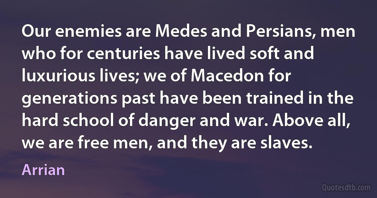 Our enemies are Medes and Persians, men who for centuries have lived soft and luxurious lives; we of Macedon for generations past have been trained in the hard school of danger and war. Above all, we are free men, and they are slaves. (Arrian)