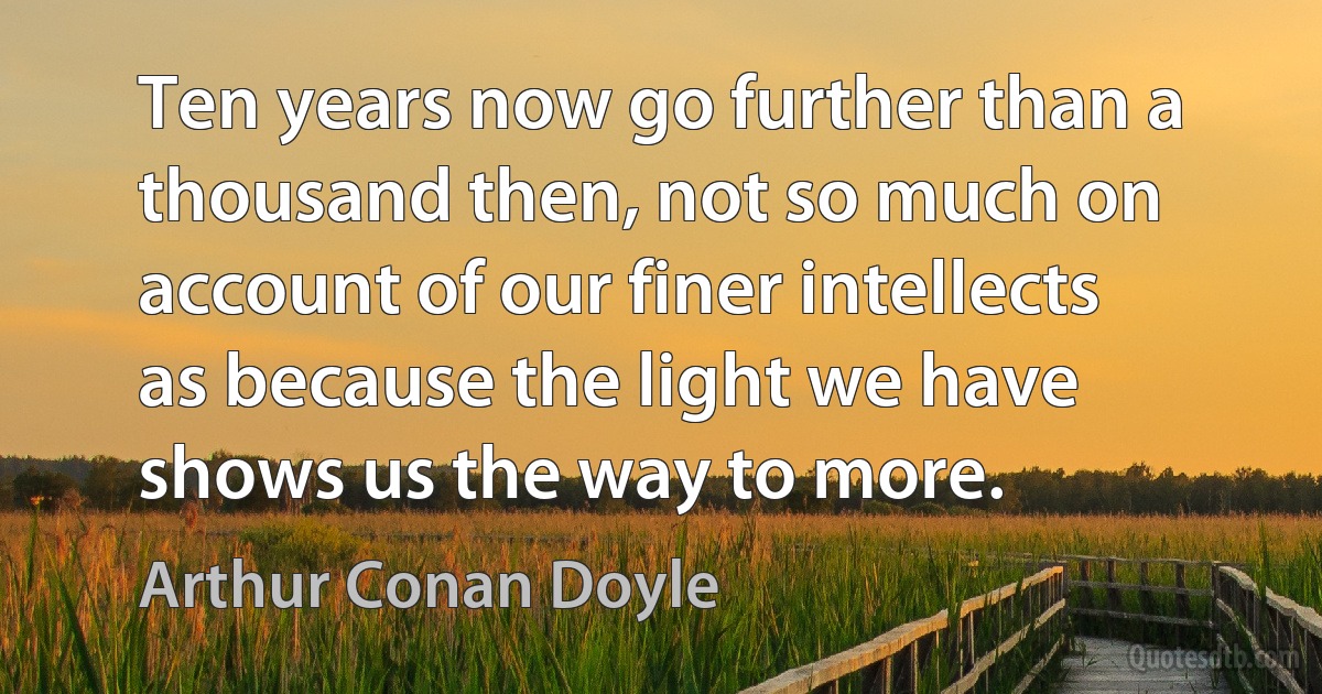 Ten years now go further than a thousand then, not so much on account of our finer intellects as because the light we have shows us the way to more. (Arthur Conan Doyle)