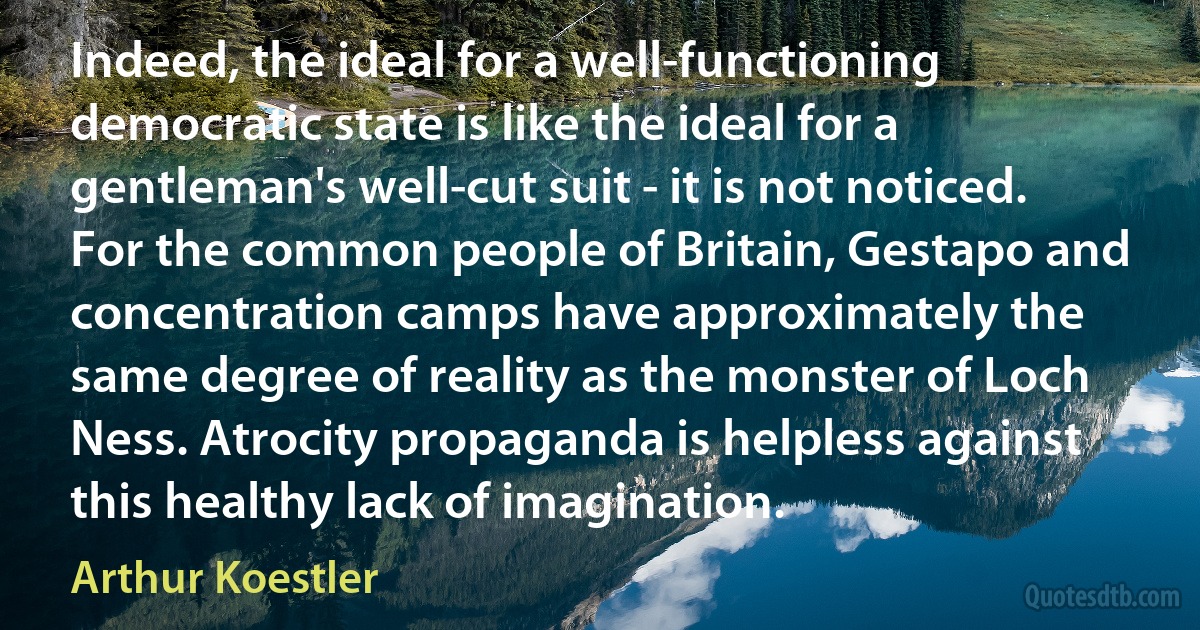 Indeed, the ideal for a well-functioning democratic state is like the ideal for a gentleman's well-cut suit - it is not noticed. For the common people of Britain, Gestapo and concentration camps have approximately the same degree of reality as the monster of Loch Ness. Atrocity propaganda is helpless against this healthy lack of imagination. (Arthur Koestler)