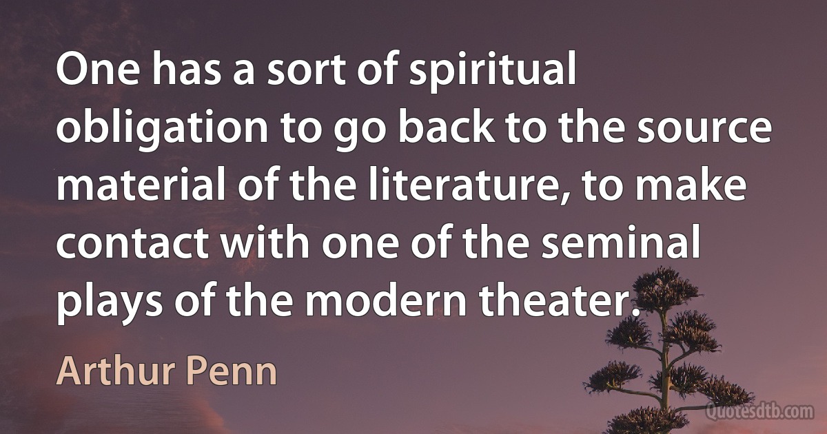 One has a sort of spiritual obligation to go back to the source material of the literature, to make contact with one of the seminal plays of the modern theater. (Arthur Penn)